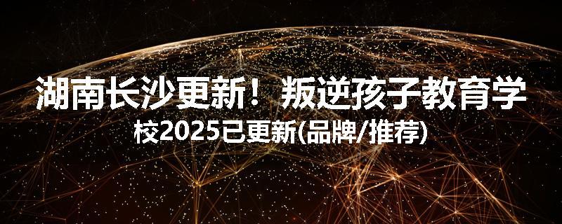 湖南长沙更新！叛逆孩子教育学校2025已更新(品牌/推荐)