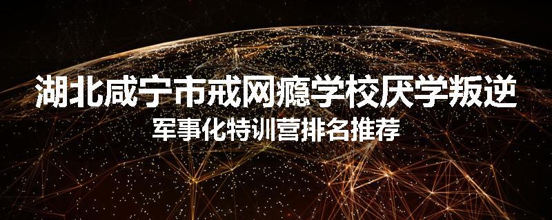 湖北咸宁市戒网瘾学校厌学叛逆军事化特训营排名推荐