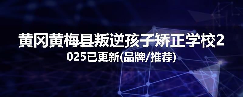 黄冈黄梅县叛逆孩子矫正学校2025已更新(品牌/推荐)