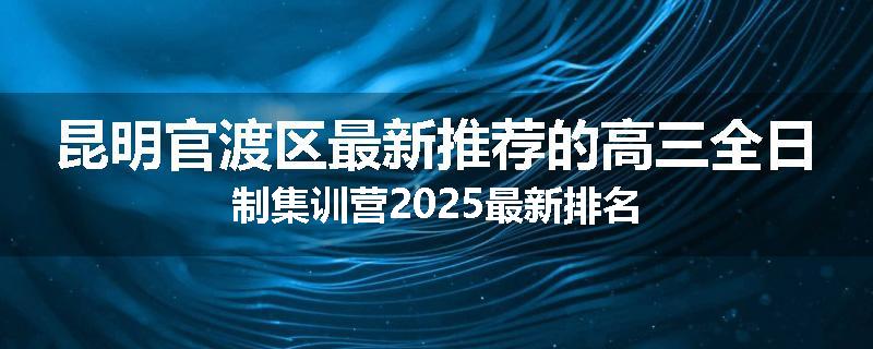 昆明官渡区最新推荐的高三全日制集训营2025最新排名