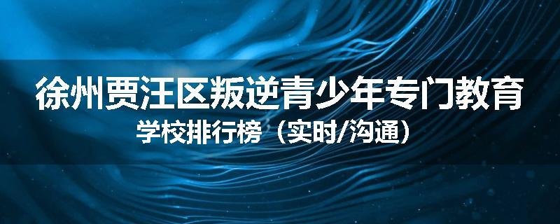 徐州贾汪区叛逆青少年专门教育学校排行榜（实时/沟通）