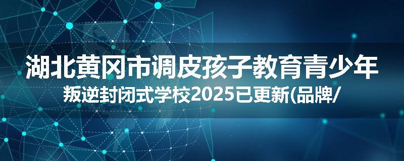 湖北黄冈市调皮孩子教育青少年叛逆封闭式学校2025已更新(品牌/推荐)