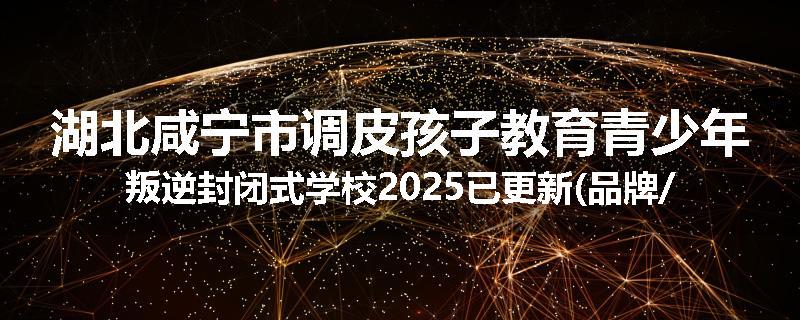 湖北咸宁市调皮孩子教育青少年叛逆封闭式学校2025已更新(品牌/推荐)