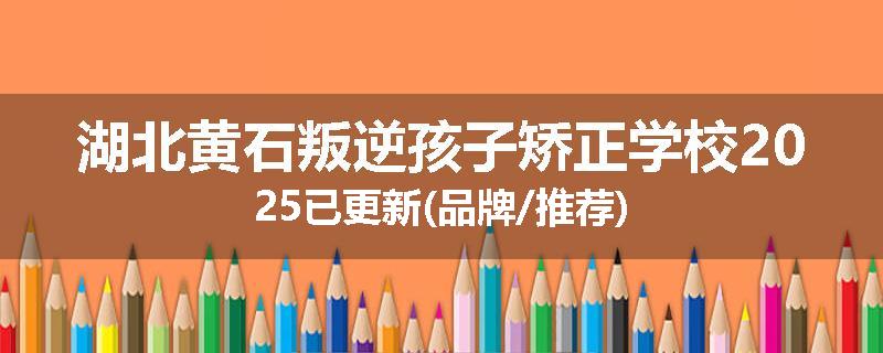 湖北黄石叛逆孩子矫正学校2025已更新(品牌/推荐)