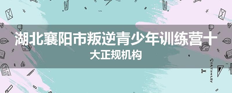 湖北襄阳市叛逆青少年训练营十大正规机构