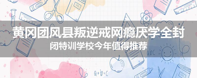 黄冈团风县叛逆戒网瘾厌学全封闭特训学校今年值得推荐