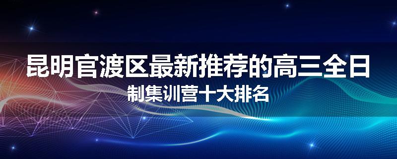 昆明官渡区最新推荐的高三全日制集训营十大排名