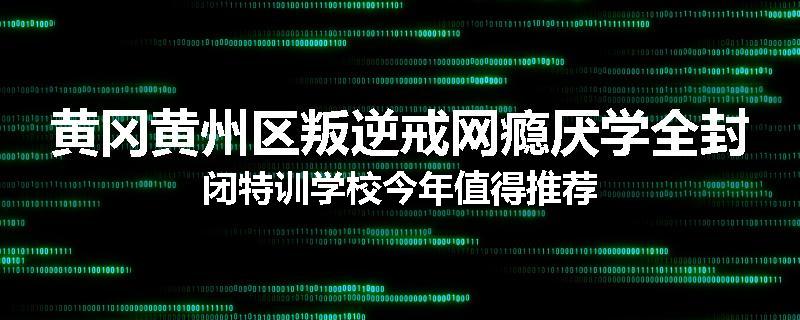 黄冈黄州区叛逆戒网瘾厌学全封闭特训学校今年值得推荐
