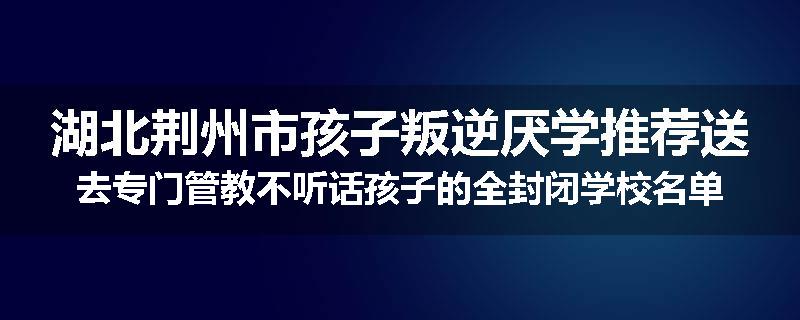 湖北荆州市孩子叛逆厌学推荐送去专门管教不听话孩子的全封闭学校名单汇总