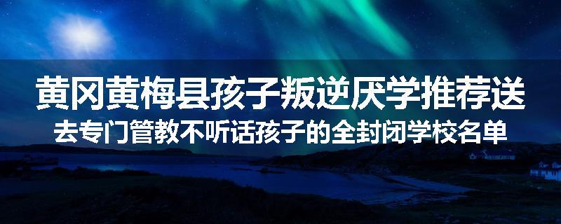 黄冈黄梅县孩子叛逆厌学推荐送去专门管教不听话孩子的全封闭学校名单汇总