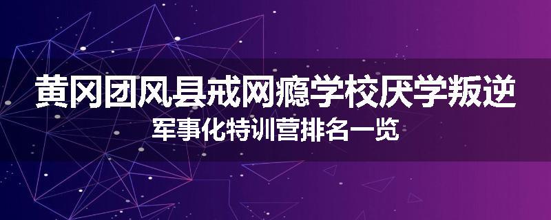 黄冈团风县戒网瘾学校厌学叛逆军事化特训营排名一览