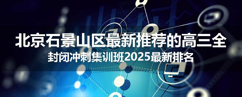 北京石景山区最新推荐的高三全封闭冲刺集训班2025最新排名