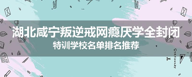 湖北咸宁叛逆戒网瘾厌学全封闭特训学校名单排名推荐