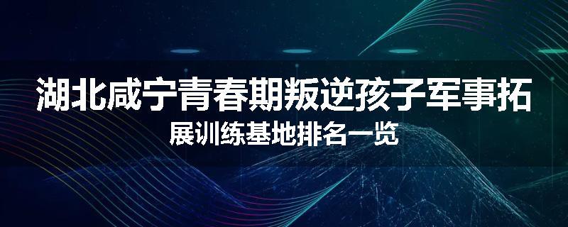 湖北咸宁青春期叛逆孩子军事拓展训练基地排名一览