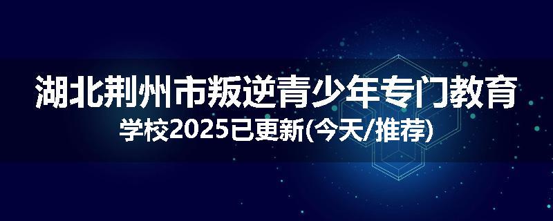 湖北荆州市叛逆青少年专门教育学校2025已更新(今天/推荐)