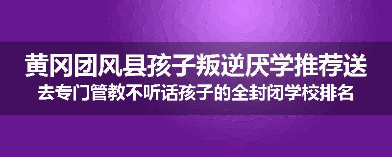 黄冈团风县孩子叛逆厌学推荐送去专门管教不听话孩子的全封闭学校排名推荐