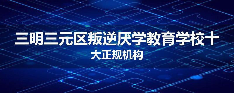 三明三元区叛逆厌学教育学校十大正规机构
