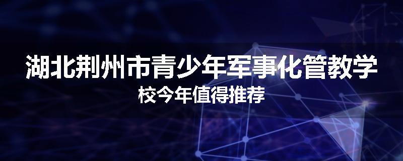 湖北荆州市青少年军事化管教学校今年值得推荐