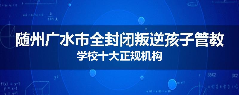 随州广水市全封闭叛逆孩子管教学校十大正规机构
