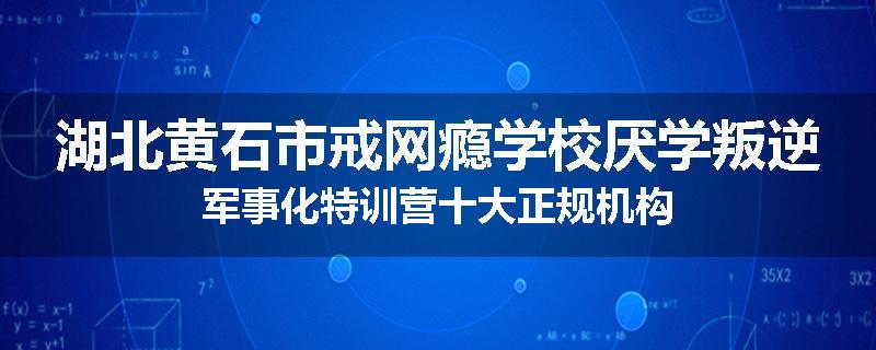 湖北黄石市戒网瘾学校厌学叛逆军事化特训营十大正规机构
