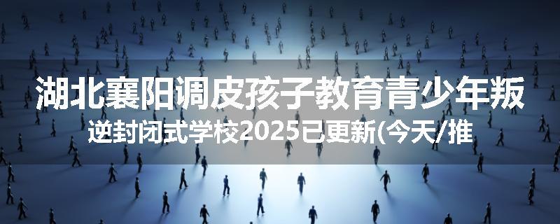 湖北襄阳调皮孩子教育青少年叛逆封闭式学校2025已更新(今天/推荐)