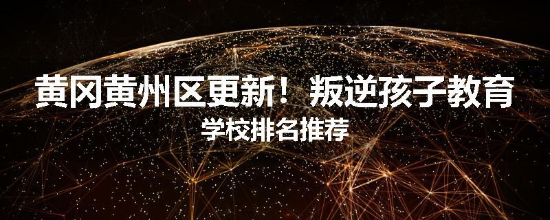 黄冈黄州区更新！叛逆孩子教育学校排名推荐