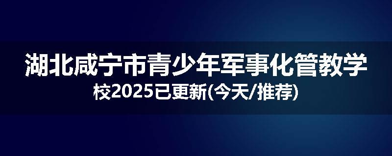 湖北咸宁市青少年军事化管教学校2025已更新(今天/推荐)