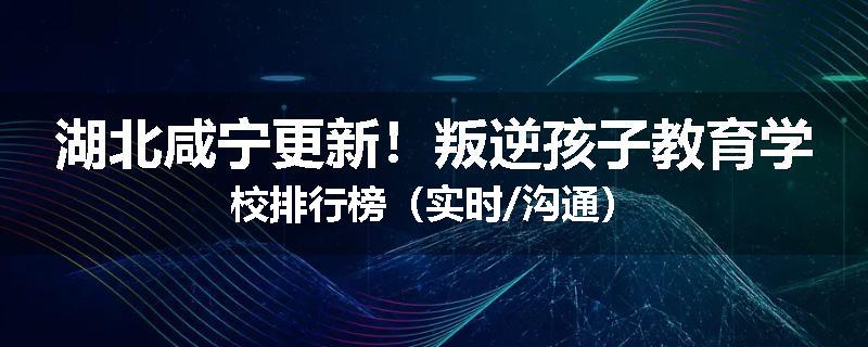 湖北咸宁更新！叛逆孩子教育学校排行榜（实时/沟通）