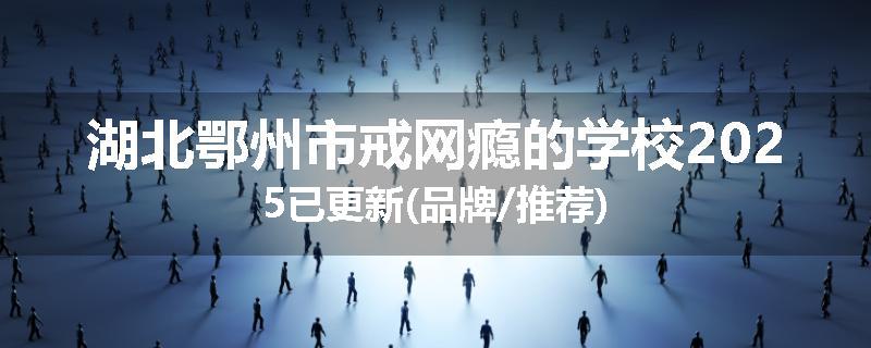 湖北鄂州市戒网瘾的学校2025已更新(品牌/推荐)