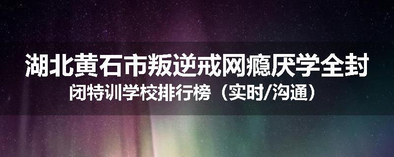 湖北黄石市叛逆戒网瘾厌学全封闭特训学校排行榜（实时/沟通）