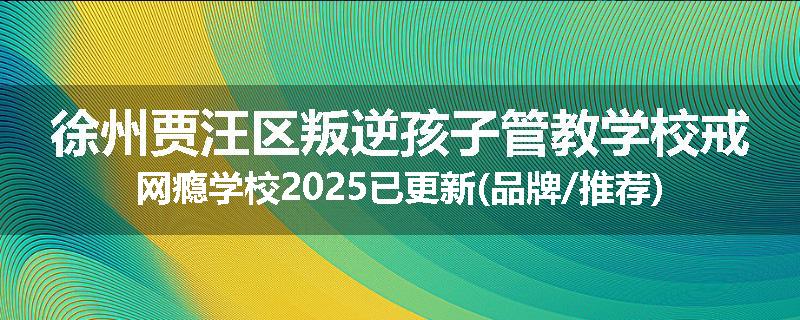 徐州贾汪区叛逆孩子管教学校戒网瘾学校2025已更新(品牌/推荐)