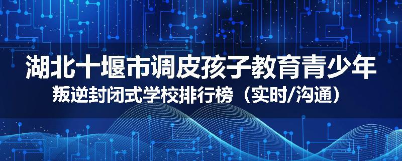 湖北十堰市调皮孩子教育青少年叛逆封闭式学校排行榜（实时/沟通）