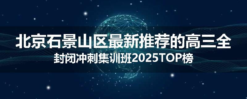北京石景山区最新推荐的高三全封闭冲刺集训班2025TOP榜