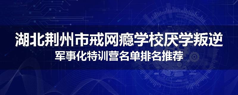 湖北荆州市戒网瘾学校厌学叛逆军事化特训营名单排名推荐