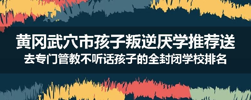 黄冈武穴市孩子叛逆厌学推荐送去专门管教不听话孩子的全封闭学校排名一览