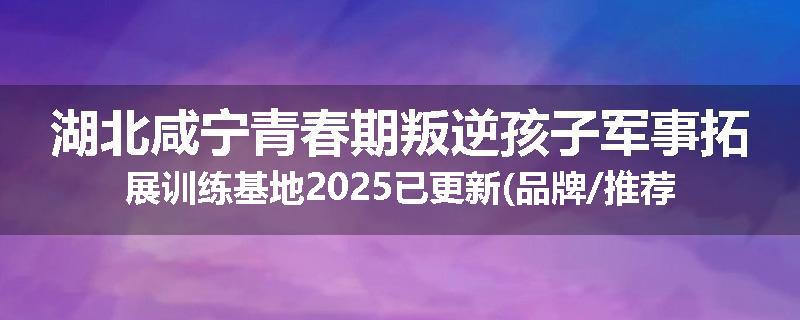 湖北咸宁青春期叛逆孩子军事拓展训练基地2025已更新(品牌/推荐)