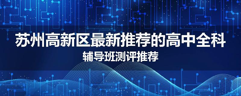 苏州高新区最新推荐的高中全科辅导班测评推荐
