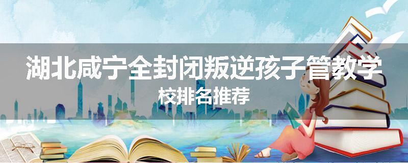 湖北咸宁全封闭叛逆孩子管教学校排名推荐