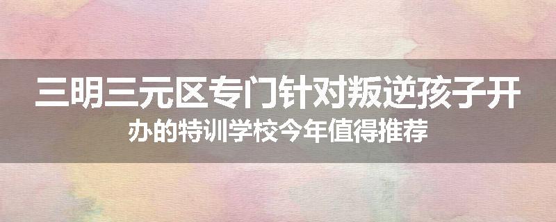 三明三元区专门针对叛逆孩子开办的特训学校今年值得推荐