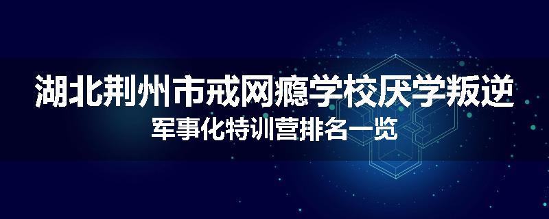 湖北荆州市戒网瘾学校厌学叛逆军事化特训营排名一览