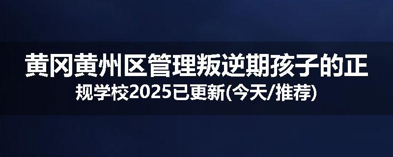 黄冈黄州区管理叛逆期孩子的正规学校2025已更新(今天/推荐)