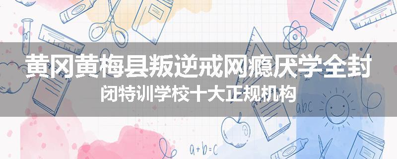 黄冈黄梅县叛逆戒网瘾厌学全封闭特训学校十大正规机构