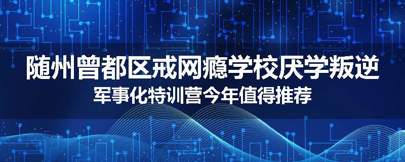 随州曾都区戒网瘾学校厌学叛逆军事化特训营今年值得推荐