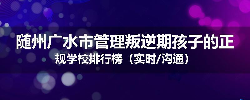 随州广水市管理叛逆期孩子的正规学校排行榜（实时/沟通）