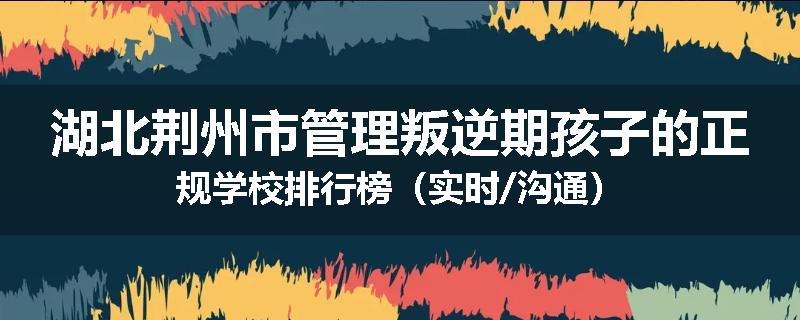 湖北荆州市管理叛逆期孩子的正规学校排行榜（实时/沟通）
