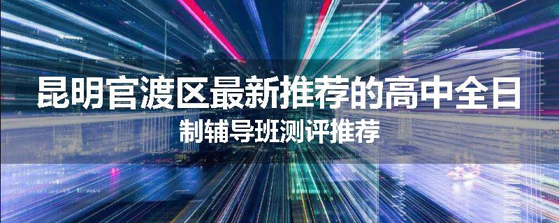 昆明官渡区最新推荐的高中全日制辅导班测评推荐