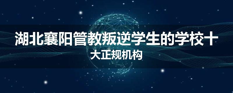 湖北襄阳管教叛逆学生的学校十大正规机构