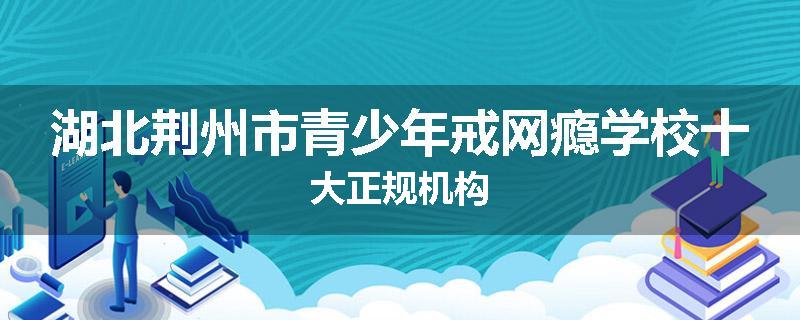 湖北荆州市青少年戒网瘾学校十大正规机构