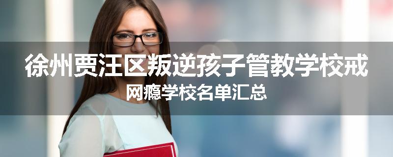 徐州贾汪区叛逆孩子管教学校戒网瘾学校名单汇总