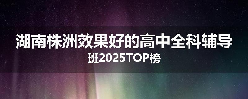 湖南株洲效果好的高中全科辅导班2025TOP榜